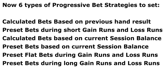 Now 6 types of Progressive Bet Strategies to set:  Calculated Bets Based on previous hand result Preset Bets during short Gain Runs and Loss Runs Calculated Bets based on current Session Balance Preset Bets based on current Session Balance Preset Flat Bets during Gain Runs and Loss Runs Preset Bets during long Gain Runs and Loss Runs