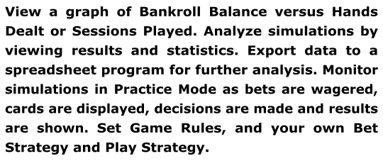 View a graph of Bankroll Balance versus Hands Dealt or Sessions Played. Analyze simulations by viewing results and statistics. Export data to a spreadsheet program for further analysis. Monitor simulations in Practice Mode as bets are wagered, cards are displayed, decisions are made and results are shown. Set Game Rules, and your own Bet Strategy and Play Strategy.